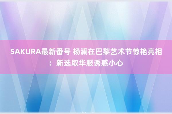 SAKURA最新番号 杨澜在巴黎艺术节惊艳亮相：新选取华服诱惑小心