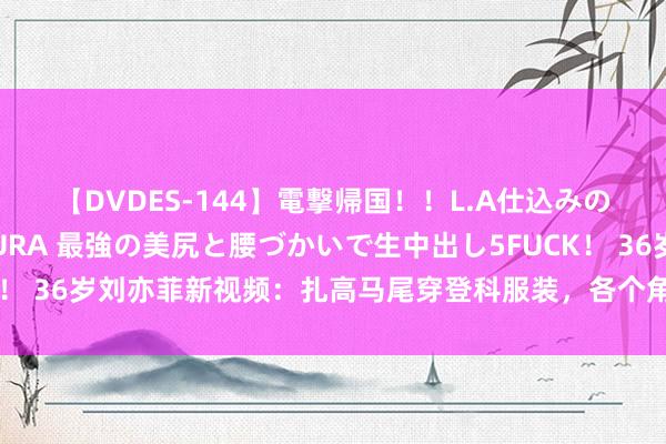 【DVDES-144】電撃帰国！！L.A仕込みのレゲエダンサーSAKURA 最強の美尻と腰づかいで生中出し5FUCK！ 36岁刘亦菲新视频：扎高马尾穿登科服装，各个角度无死角的好意思