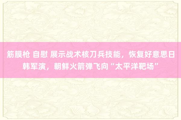 筋膜枪 自慰 展示战术核刀兵技能，恢复好意思日韩军演，朝鲜火箭弹飞向“太平洋靶场”