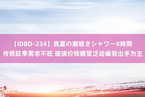 【IDBD-234】真夏の潮噴きシャワー8時間 传统旺季需求不旺 玻璃价钱瞻望泛动偏弱出手为主