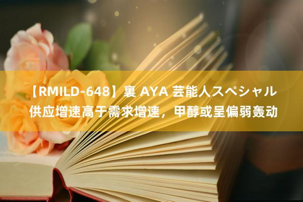 【RMILD-648】裏 AYA 芸能人スペシャル 供应增速高于需求增速，甲醇或呈偏弱轰动