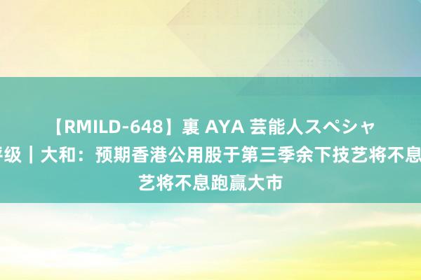 【RMILD-648】裏 AYA 芸能人スペシャル 大行评级｜大和：预期香港公用股于第三季余下技艺将不息跑赢大市