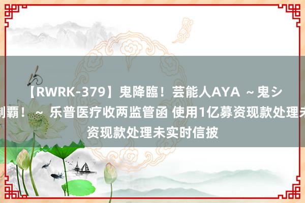 【RWRK-379】鬼降臨！芸能人AYA ～鬼シリーズ全制覇！～ 乐普医疗收两监管函 使用1亿募资现款处理未实时信披