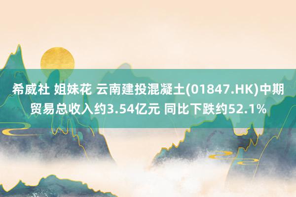 希威社 姐妹花 云南建投混凝土(01847.HK)中期贸易总收入约3.54亿元 同比下跌约52.1%