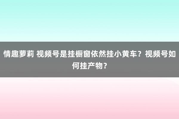 情趣萝莉 视频号是挂橱窗依然挂小黄车？视频号如何挂产物？