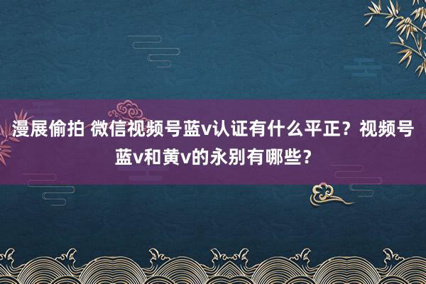 漫展偷拍 微信视频号蓝v认证有什么平正？视频号蓝v和黄v的永别有哪些？