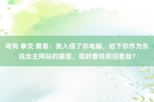 母狗 拳交 黑客：我入侵了你电脑，拍下你作为东说念主网站的画面，现时要钱照旧要脸？