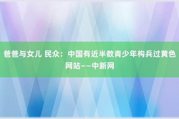 爸爸与女儿 民众：中国有近半数青少年构兵过黄色网站——中新网