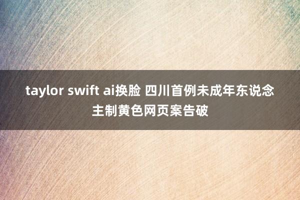 taylor swift ai换脸 四川首例未成年东说念主制黄色网页案告破