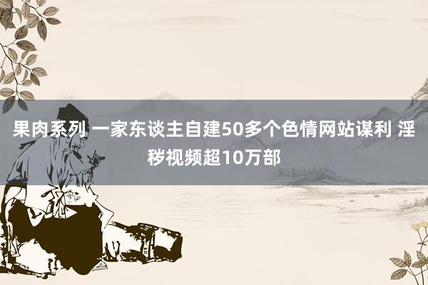 果肉系列 一家东谈主自建50多个色情网站谋利 淫秽视频超10万部