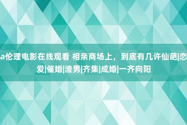 a伦理电影在线观看 相亲商场上，到底有几许仙葩|恋爱|催婚|渣男|齐集|成婚|一齐向阳