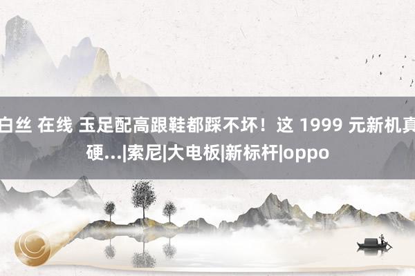 白丝 在线 玉足配高跟鞋都踩不坏！这 1999 元新机真硬...|索尼|大电板|新标杆|oppo