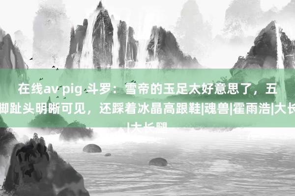 在线av pig 斗罗：雪帝的玉足太好意思了，五个脚趾头明晰可见，还踩着冰晶高跟鞋|魂兽|霍雨浩|大长腿