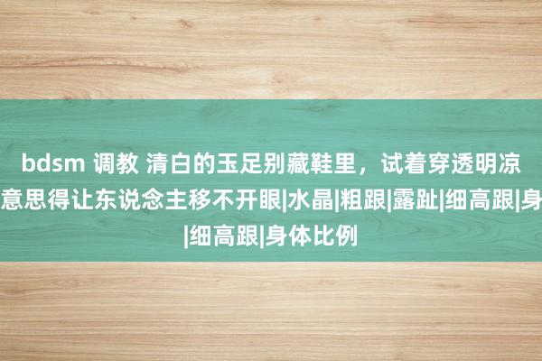 bdsm 调教 清白的玉足别藏鞋里，试着穿透明凉鞋，好意思得让东说念主移不开眼|水晶|粗跟|露趾|细高跟|身体比例