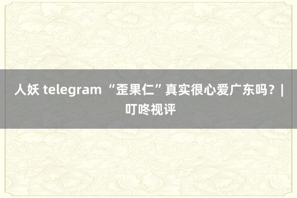 人妖 telegram “歪果仁”真实很心爱广东吗？| 叮咚视评