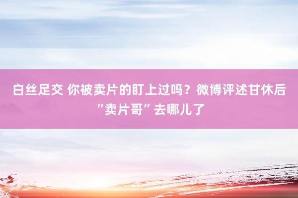 白丝足交 你被卖片的盯上过吗？微博评述甘休后“卖片哥”去哪儿了