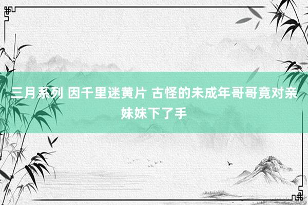 三月系列 因千里迷黄片 古怪的未成年哥哥竟对亲妹妹下了手