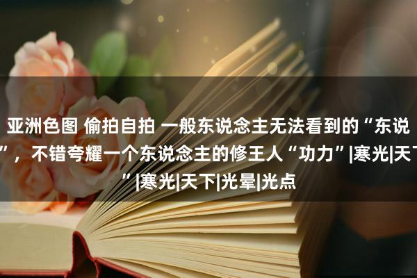 亚洲色图 偷拍自拍 一般东说念主无法看到的“东说念主体辉光”，不错夸耀一个东说念主的修王人“功力”|寒光|天下|光晕|光点