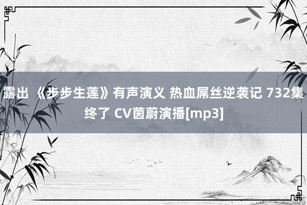 露出 《步步生莲》有声演义 热血屌丝逆袭记 732集终了 CV茵蔚演播[mp3]