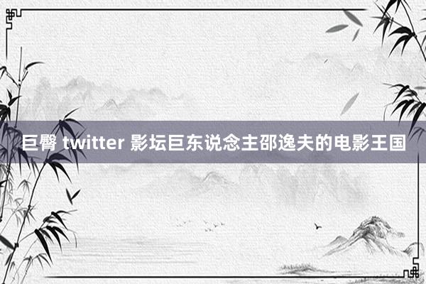 巨臀 twitter 影坛巨东说念主邵逸夫的电影王国