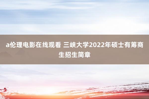 a伦理电影在线观看 三峡大学2022年硕士有筹商生招生简章