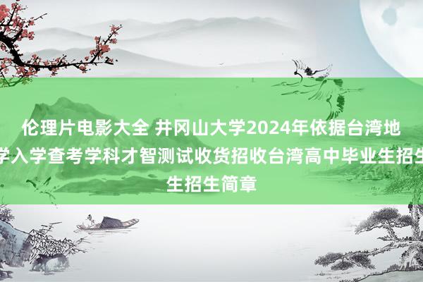 伦理片电影大全 井冈山大学2024年依据台湾地区大学入学查考学科才智测试收货招收台湾高中毕业生招生简章