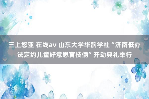 三上悠亚 在线av 山东大学华韵学社“济南低办法定约儿童好意思育技俩”开动典礼举行