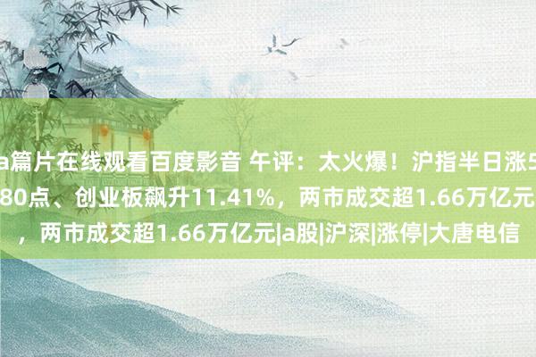 a篇片在线观看百度影音 午评：太火爆！沪指半日涨5.7%、深成指涨超780点、创业板飙升11.41%，两市成交超1.66万亿元|a股|沪深|涨停|大唐电信