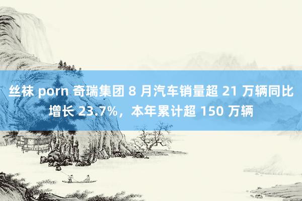 丝袜 porn 奇瑞集团 8 月汽车销量超 21 万辆同比增长 23.7%，本年累计超 150 万辆