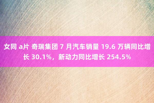 女同 a片 奇瑞集团 7 月汽车销量 19.6 万辆同比增长 30.1%，新动力同比增长 254.5%