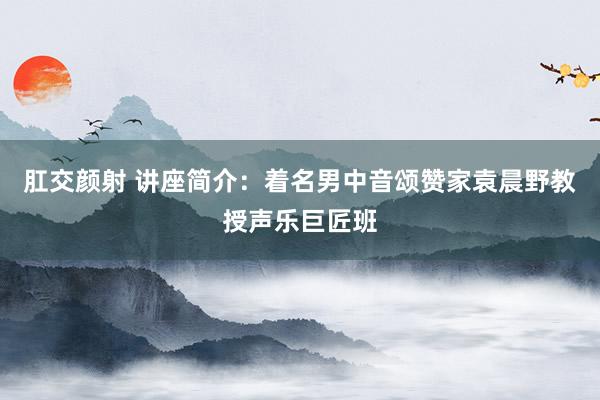 肛交颜射 讲座简介：着名男中音颂赞家袁晨野教授声乐巨匠班